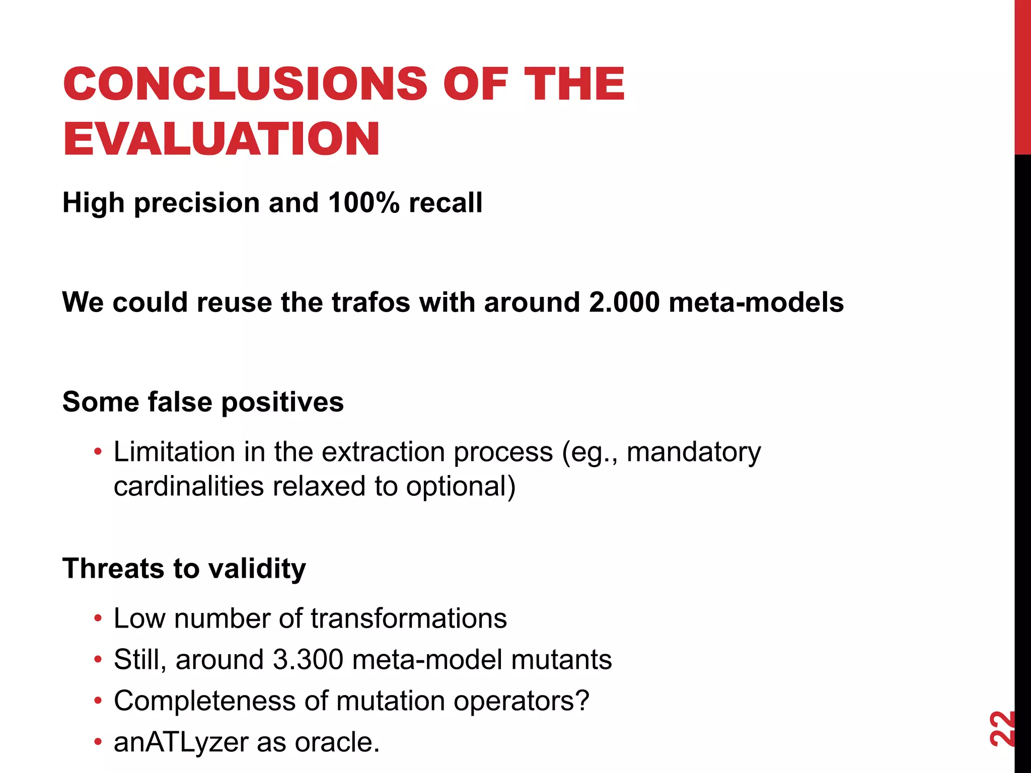 CONCLUSIONS OF THE
EVALUATION
High precision and 100% recall
We could reuse the trafos with around 2.000 meta-models
Some false positives
• Limitation in the extraction process (eg., mandatory
cardinalities relaxed to optional)
Threats to validity
• Low number of transformations
• Still, around 3.300 meta-model mutants
• Completeness of mutation operators?
• anATLyzer as oracle.
22
 