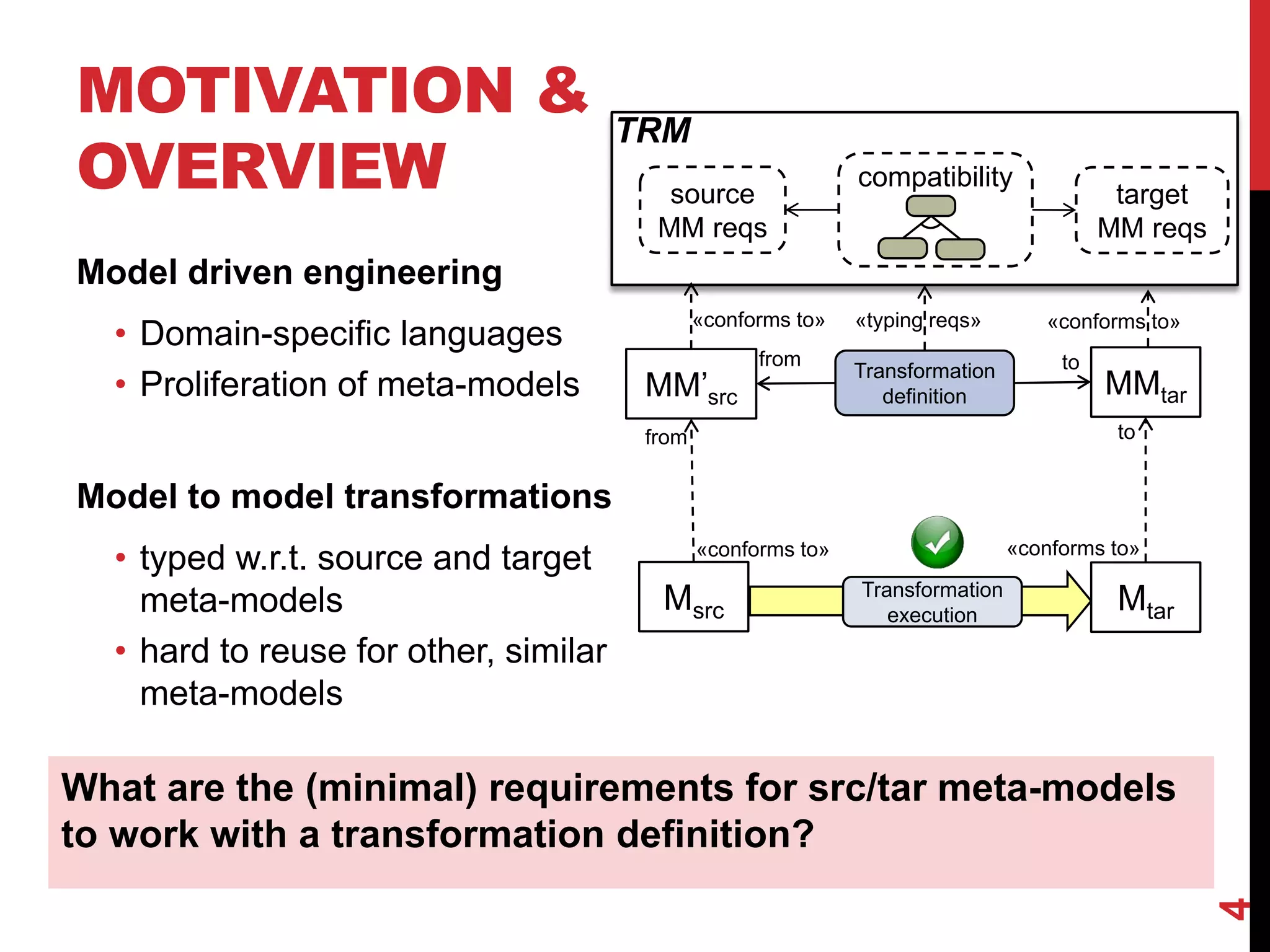 MOTIVATION &
OVERVIEW
4
What are the (minimal) requirements for src/tar meta-models
to work with a transformation definition?
Msrc Mtar
«conforms to» «conforms to»
Transformation
execution
tofrom
Model driven engineering
• Domain-specific languages
• Proliferation of meta-models
Model to model transformations
• typed w.r.t. source and target
meta-models
• hard to reuse for other, similar
meta-models
MM’src MMtar
source
MM reqs
target
MM reqs
Transformation
definition
from to
compatibility
«conforms to» «conforms to»«typing reqs»
TRM
 