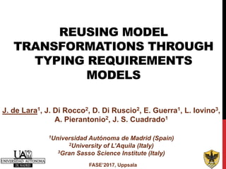REUSING MODEL
TRANSFORMATIONS THROUGH
TYPING REQUIREMENTS
MODELS
FASE’2017, Uppsala
J. de Lara1, J. Di Rocco2, D. Di Ruscio2, E. Guerra1, L. Iovino3,
A. Pierantonio2, J. S. Cuadrado1
1Universidad Autónoma de Madrid (Spain)
2University of L’Aquila (Italy)
3Gran Sasso Science Institute (Italy)
 