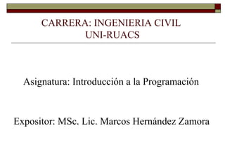 CARRERA: INGENIERIA CIVIL
UNI-RUACS
Asignatura: Introducción a la Programación
Expositor: MSc. Lic. Marcos Hernández Zamora
 