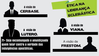 A visão de
VIANA.
A visão de
CERBASE.
A visão de
LUTERO.
71- Seja excomungado e amaldiçoado
quem falar contra a verdade das
indulgências apostólicas.
ÉTICA NA
LIDERANÇA
ECLESIÁSTICA
A visão de
FRESTOM.
 