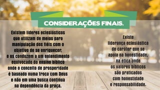 Existem lideres eclesiásticos
que utilizam de meios para
manipulação dos fiéis com o
objetivo de se enriquecer,
e os conduzem a um entendimento
equivocado do ensino bíblico
onde o conceito de prosperidade
é baseado numa troca com Deus
e não em uma busca contínua
na dependência da graça.
Existe
liderança eclesiástica
de caráter que se
apoia na honestidade,
na ética onde
os valores bíblicos
são praticados
com honestidade
e responsabilidade.
CONSIDERAÇÕES FINAIS.
 