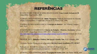 REFERÊNCIAS
SCATES, HARRY DAW ES. SCATES, HELEN ELAINE. Uma Grande Jornada de 50
Anos, [S.I.]: Hoje Edições, 2009.
ALMEIDA, JOÃO FERREIRA DE. Bíblia Thompson. Tradução João Ferreira de Almeida.
Edição Contemporânea. 5ª impressão. Flórida EUA: Editora Vida, 1996.
PEREIRA, GLÓRIA MARIA GARCIA. A energia do dinheiro. Ed 7 Elsevir, Campos:
2003. Pg 9.
ROMEIRO, PAULO RODRIGUES. Ciências da Religião – História e Sociedade. Volume
5. N 2*2007 - Guarulhos: Editora UPM 2003 – Disponível em
http://editorarevistas.mackenzie.br/index.php/cr/article/viewFile/490/305 acessado em 15 out.
2017
FRESTON, PAUL. Religião e Política, Sim Igreja e Estado, Não. [S.I]: Ultimato, 2006
Alexandre Martins Vianna em seu artigo para a Revista Espaço Acadêmico-197, 10/2017
Publicado em: 2016-09-24, revisado em: 2017-02-27, Disponível em:
‹https://dicionariodoaurelio.com/indulgencias›. Acesso em: 25 Oct. 2017
ALMEIDA, JOÃO FERREIRA. Bíblia: Corrigida Revisada e Fiel . São Paulo: SBTB, 1994
 