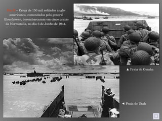 Dia D  – Cerca de 150 mil soldados anglo-americanos, comandados pelo general Eisenhower, desembarcaram em cinco praias da Normandia, no dia 6 de Junho de 1944.  ▲  Praia de Omaha  ◄  Praia de Utah  