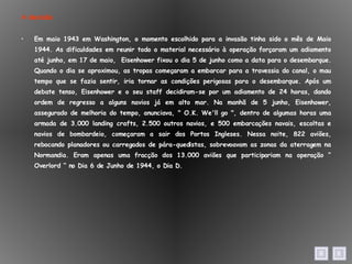 A decisão Em maio 1943 em Washington, o momento escolhido para a invasão tinha sido o mês de Maio 1944. As dificuldades em reunir todo o material necessário à operação forçaram um adiamento até junho, em 17 de maio,  Eisenhower fixou o dia 5 de junho como a data para o desembarque. Quando o dia se aproximou, as tropas começaram a embarcar para a travessia do canal, o mau tempo que se fazia sentir, iria tornar as condições perigosas para o desembarque. Após um debate tenso, Eisenhower e o seu staff decidiram-se por um adiamento de 24 horas, dando ordem de regresso a alguns navios já em alto mar. Na manhã de 5 junho, Eisenhower, assegurado de melhoria do tempo, anunciava, " O.K. We'll go ", dentro de algumas horas uma armada de 3.000 landing crafts, 2.500 outros navios, e 500 embarcações navais, escoltas e navios de bombardeio, começaram a sair dos Portos Ingleses. Nessa noite, 822 aviões, rebocando planadores ou carregados de pára-quedistas, sobrevoavam as zonas da aterragem na Normandia. Eram apenas uma fracção dos 13.000 aviões que participariam na operação “ Overlord “ no Dia 6 de Junho de 1944, o Dia D. 