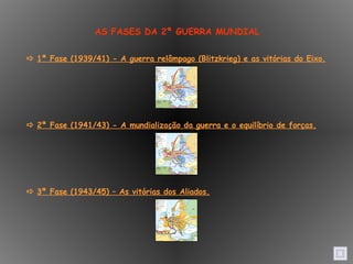    1ª Fase (1939/41) - A guerra relâmpago (Blitzkrieg) e as vitórias do Eixo.    2ª Fase (1941/43) - A mundialização da guerra e o equilíbrio de forças.    3ª Fase (1943/45) – As vitórias dos Aliados. AS FASES DA 2ª GUERRA MUNDIAL 