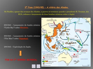 3ª Fase (1943/45) - A vitória dos Aliados. 6/8/1945 – Lançamento da bomba atómica (“Little Boy”) sobre  Hiroxima . 9/8/1945 – Lançamento da bomba atómica (“Fat Man”) sobre  Nagasáqui . 2/9/1945 – Capitulação do Japão.  No Pacífico, apesar dos avanços dos Aliados, a guerra só terminou quando o presidente H. Truman, dos EUA, ordenou o lançamento de duas bombas atómicas sobre o Japão: FIM DA 2ª GUERRA MUNDIAL 
