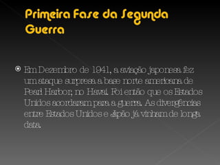 Em Dezembro de 1941, a aviação japonesa fez um ataque surpresa a base norte americana de Pearl Harbor, no Havai. Foi então que os Estados Unidos acordaram para a guerra. As divergências entre Estados Unidos e Japão já vinham de longa data. 
