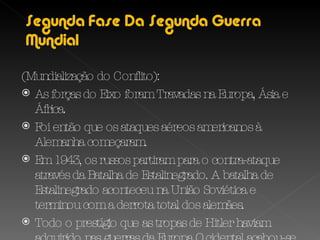 (Mundialização do Conflito): As forças do Eixo foram Travadas na Europa, Ásia e África. Foi então que os ataques aéreos americanos à Alemanha começaram. Em 1943, os russos partiram para o contra-ataque através da Batalha de Estalinegrado. A batalha de Estalinegrado aconteceu na União Soviética e terminou com a derrota total dos alemães.  Todo o prestígio que as tropas de Hitler haviam adquirido nas guerras da Europa Ocidental acabou-se em Estalinegrado. 