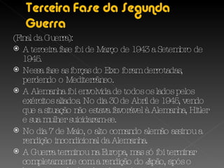 (Final da Guerra): A terceira fase foi de Março de 1943 a Setembro de 1945. Nessa fase as forças do Eixo foram derrotadas, perdendo o Mediterrâneo.  A Alemanha foi envolvida de todos os lados pelos exércitos aliados. No dia 30 de Abril de 1945, vendo que a situação não estava favorável à Alemanha, Hitler e sua mulher suicidaram-se. No dia 7 de Maio, o alto comando alemão assinou a rendição incondicional da Alemanha. A Guerra terminou na Europa, mas só foi terminar completamente com a rendição do Japão, após o lançamento de duas bombas atómicas. 