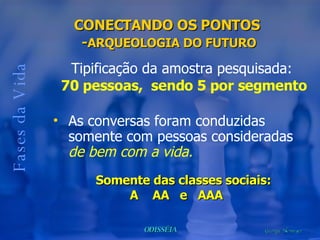Fases da Vida As conversas foram conduzidas somente com pessoas consideradas  de bem com a vida. CONECTANDO OS PONTOS  - ARQUEOLOGIA DO FUTURO Somente das classes sociais:  A  AA  e  AAA Tipificação da amostra pesquisada:  70 pessoas,  sendo 5 por segmento 