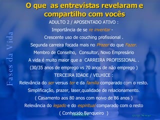 Fases da Vida O que  as entrevistas revelaram e compartilho com vocês ADULTO 2 / APOSENTADO ATIVO : Importância de se  re inventar  -  Crescente uso de couching profissional . Segunda carreira focada mais no  Prazer  do que  Fazer. Membro de Conselho,  Consultor, Novo Empresário A vida é muito maior que a  CARREIRA PROFISSIONAL . (30/35 anos de emprego vs 70 anos de não emprego ) TERCEIRA IDADE / VELHICE : Relevância do  ser  versus  ter  e da  família  comparado com o resto. Simplificação, prazer, laser,qualidade de relacionamento. ( Casamento aos 80 anos com noivo de 86 anos ) Relevância do  legado  e do  espiritual  comparado com o resto ( Conhecido Banqueiro  ) 