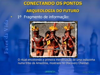 CONECTANDO OS PONTOS ARQUEOLOGIA DO FUTURO Fases da Vida 1º  Fragmento de informação: O ritual envolvendo a primeira menstruação de uma indiazinha numa tribo da Amazônia, mostrada no Discovery Channel. 