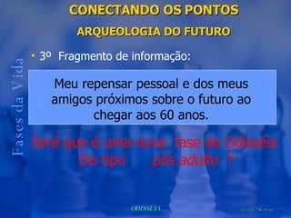 CONECTANDO OS PONTOS ARQUEOLOGIA DO FUTURO Fases da Vida 3º  Fragmento de informação: Será que é uma nova  fase de Odisséia  Do tipo  pós adulto   ? Meu repensar pessoal e dos meus amigos próximos sobre o futuro ao chegar aos 60 anos. 