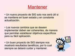 Mantener Un nuevo proyecto de SIG solo nos será útil si se mantiene en buen estado y en constante actualización.  Los nuevos cambios que se deseen implementar deben ser coherentes, de manera que permitan establecer objetivos específicos para su fácil aplicación.  Un buen proyecto de SIG siempre nos mostrará resultados benéficos, por lo cual siempre se deberá cuidar y mantener.  