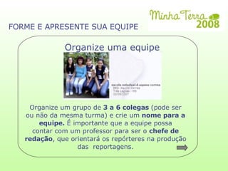 Organize um grupo de  3 a 6 colegas  (pode ser ou não da mesma turma)‏ e crie um  nome para a equipe.  É importante que a equipe possa contar com um professor para ser o  chefe de redação , que orientará os repórteres na produção das  reportagens. Organize uma equipe FORME E APRESENTE SUA EQUIPE 