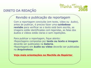 DIRETO DA REDAÇÃO Revisão e publicação da reportagem Com a reportagem concluída (em texto, vídeo ou  áudio), antes de publicar, é preciso fazer uma  cuidadosa revisão  para verificar se o texto está bem escrito, as imagens estão identificadas com legendas, as falas dos áudios e vídeos estão claras e sem repetições. Para publicar a reportagem, fique atento: Reportagens compostas por  texto ou texto e imagem  deverão ser publicadas na  Galeria . Reportagens em  áudio ou vídeo  deverão ser publicadas na  Arquivoteca . Veja mais orientações na Mochila do Repórter  