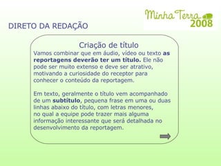 Criação de título DIRETO DA REDAÇÃO Vamos combinar que em áudio, vídeo ou texto  as reportagens deverão ter um título.  Ele não pode ser muito extenso e deve ser atrativo, motivando a curiosidade do receptor para conhecer o conteúdo da reportagem.  Em texto, geralmente o título vem acompanhado de um  subtítulo , pequena frase em uma ou duas linhas abaixo do título, com letras menores,  no qual a equipe pode trazer mais alguma informação interessante que será detalhada no desenvolvimento da reportagem. 