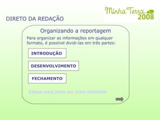 DIRETO DA REDAÇÃO Organizando a reportagem Para organizar as informações em qualquer formato, é possível dividi-las em três partes:  INTRODUÇÃO  DESENVOLVIMENTO FECHAMENTO Clique aqui para ver mais detalhes 