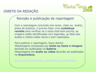 DIRETO DA REDAÇÃO Revisão e publicação da reportagem Com a reportagem concluída (em texto, vídeo ou  áudio), antes de publicar, é preciso fazer uma  cuidadosa revisão  para verificar se o texto está bem escrito, as imagens estão identificadas com legendas, as falas dos áudios e vídeos estão claras e sem repetições. Para publicar a reportagem, fique atento: Reportagens compostas por  texto ou texto e imagem  deverão ser publicadas na  Galeria . Reportagens em  áudio ou vídeo  deverão ser publicadas na  Arquivoteca . Veja mais orientações na Mochila do Repórter 