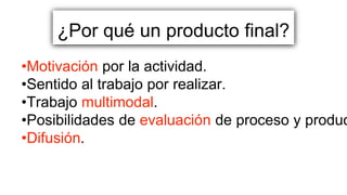 ¿Por qué un producto final?
•Motivación por la actividad.
•Sentido al trabajo por realizar.
•Trabajo multimodal.
•Posibilidades de evaluación de proceso y produc
•Difusión.
 