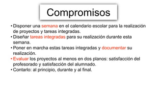 Compromisos
• Disponer una semana en el calendario escolar para la realización
de proyectos y tareas integradas.
• Diseñar tareas integradas para su realización durante esta
semana.
• Poner en marcha estas tareas integradas y documentar su
realización.
• Evaluar los proyectos al menos en dos planos: satisfacción del
profesorado y satisfacción del alumnado.
• Contarlo: al principio, durante y al final.
 