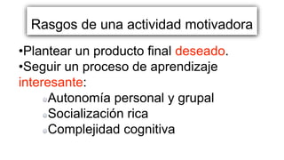 Rasgos de una actividad motivadora
•Plantear un producto final deseado.
•Seguir un proceso de aprendizaje
interesante:
Autonomía personal y grupal
Socialización rica
Complejidad cognitiva
 