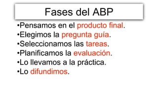 Fases del ABP
•Pensamos en el producto final.
•Elegimos la pregunta guía.
•Seleccionamos las tareas.
•Planificamos la evaluación.
•Lo llevamos a la práctica.
•Lo difundimos.
 