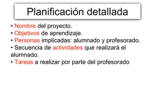 Planificación detallada
• Nombre del proyecto.
• Objetivos de aprendizaje.
• Personas implicadas: alumnado y profesorado.
• Secuencia de actividades que realizará el
alumnado.
• Tareas a realizar por parte del profesorado
 