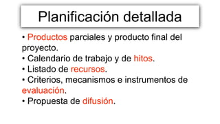 Planificación detallada
• Productos parciales y producto final del
proyecto.
• Calendario de trabajo y de hitos.
• Listado de recursos.
• Criterios, mecanismos e instrumentos de
evaluación.
• Propuesta de difusión.
 