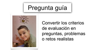 Pregunta guía
Convertir los criterios
de evaluación en
preguntas, problemas
o retos realistas
 