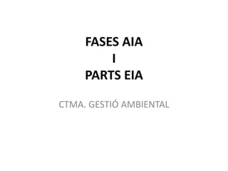 FASES AIA
         I
     PARTS EIA

CTMA. GESTIÓ AMBIENTAL
 