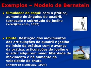 Exemplos – Modelo de Bernstein
 Simulador de esqui: com a prática,
aumento de ângulos do quadril,
tornozelo e sobretudo do joelho
(Vereijken et al., 1992)
 Chute: Restrição dos movimentos
das articulações do quadril e joelho
no início da prática; com o avanço
da prática, articulações do joelho e
quadril adquirem maior liberdade de
movimento e há aumento da
velocidade do chute
(Anderson e Sidaway, 1994)
 