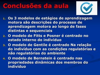 Conclusões da aula
1. Os 3 modelos de estágios de aprendizagem
motora são descrições do processo de
aprendizagem motora ao longo de fases
distintas e sequenciais
2. O modelo de Fitts e Posner é centrado no
estado interno do indivíduo
3. O modelo de Gentile é centrado Na relação
do indivíduo com as condições regulatórias e
não regulatórias do ambiente
4. O modelo de Bernstein é centrado nas
propriedades dinâmicas dos membros do
indivíduo
 
