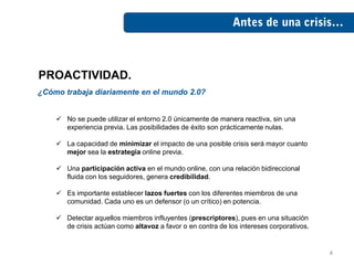 PROACTIVIDAD.
¿Cómo trabaja diariamente en el mundo 2.0?


     No se puede utilizar el entorno 2.0 únicamente de manera reactiva, sin una
      experiencia previa. Las posibilidades de éxito son prácticamente nulas.

     La capacidad de minimizar el impacto de una posible crisis será mayor cuanto
      mejor sea la estrategia online previa.

     Una participación activa en el mundo online, con una relación bidireccional
      fluida con los seguidores, genera credibilidad.

     Es importante establecer lazos fuertes con los diferentes miembros de una
      comunidad. Cada uno es un defensor (o un crítico) en potencia.

     Detectar aquellos miembros influyentes (prescriptores), pues en una situación
      de crisis actúan como altavoz a favor o en contra de los intereses corporativos.


                                                                                         4
 
