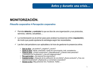 MONITORIZACIÓN.
Filosofía corporativa ≠ Percepción corporativa


     Permite detectar y controlar lo que se dice de una organización y sus productos,
      servicios, valores, actualidad,…

     La monitorización es el primer paso para analizar la presencia online (reputación),
      de modo que puede ajustarse la estrategia según las necesidades.

     Las 6w’s del periodismo son aplicables a la hora de gestionar la presencia online.

          •   Qué se dice: ¿es positivo? ¿negativo? ¿neutro?
          •   Quién lo dice: cliente, prescriptor, medio de comunicación, troll, competencia,…
          •   Cómo lo dice: ¿Crítica constructiva? ¿Descalificando? ¿Citando otras personas?
              ¿Llamando a la movilización? ¿Uso de imágenes/vídeo?
          •   Por qué lo dice: ¿Se exponen los argumentos?
          •   Cuándo lo dice: ¿Después de la publicación de una oferta? ¿Nuevo producto? ¿Tras una
              experiencia personal? ¿Replicando un comentario corporativo?
          •   Dónde lo dice: Blog personal, foro, Facebook, Twitter,…


                                                                                                     5
 