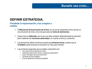 DEFINIR ESTRATEGIA.
Prohibida la improvisación y los arreglos a
medias
     El Manual de Comunicación de Crisis, en el que se especifica cómo actuar en
      una situación de crisis, sirve de guía para la toma de decisiones.

     Cada crisis es diferente, por lo que se debe analizar detenidamente la situación
      para implantar las acciones adecuadas, en cuanto a forma y contenido.

     Las decisiones deben tomarse durante las primeras horas, puesto que la
      viralidad puede acentuar la situación en muy poco tiempo.

     Las primeras preguntas que se deben responder son:
          •   ¿Por qué se ha producido la crisis?
          •   ¿Tenemos claro cómo actuar y estamos preparados?
          •   ¿Qué mensajes hay que comunicar?
          •   ¿A través de qué canales?
          •   ¿Cómo gestionar la bidireccionalidad?



                                                                                         6
 