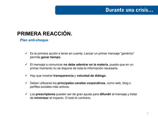 PRIMERA REACCIÓN.
Plan anti-choque


   Es la primera acción a tener en cuenta. Lanzar un primer mensaje “genérico”
    permite ganar tiempo.

   El mensaje a comunicar no debe adentrar en la materia, puesto que en un
    primer momento no se dispone de toda la información necesaria.

   Hay que mostrar transparencia y voluntad de diálogo.

   Deben utilizarse los principales canales corporativos, como web, blog o
    perfiles sociales más activos.

   Los prescriptores pueden ser de gran ayuda para difundir el mensaje y tratar
    de minimizar el impacto. O todo lo contrario.




                                                                                   7
 