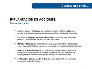 IMPLANTACIÓN DE ACCIONES.
Pienso, luego actúo.


     Antes de actuar, reflexionar. Un simple comentario mal entendido puede
      empeorar la situación, porque desconocemos cómo reaccionará el receptor.

     Transmite predisposición. Aporta soluciones, iniciativas para arreglar lo
      ocurrido. Las disculpas “vacías” no sirven para nada.

     Mensajes oficiales, sin hablar como individuo. Únicamente los altos cargos
      deben estar autorizados a exponer su versión como representantes corporativos.

     Adaptar el lenguaje al canal. No es lo mismo un tweet, que un comunicado
      oficial disponible en la web, ni tampoco un post de disculpa en Facebook.
      Lenguaje menos formal/flexible que en otro tipo de comunicaciones.

     El Manual de Comunicación de Crisis permite accionar los mecanismos
      necesarios sin perder tiempo.

                                                                                       8
 