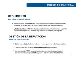 SEGUIMIENTO.
Las crisis en estado latente

     Monitorización; escucha activa para comprobar en qué estado se encuentra la
      situación: ¿Se ha acabado la crisis? ¿Puede saltar en cualquier momento?

     ¿Sabes qué buscar? Encuentra aquellos términos que más interesan según las
      circunstancias para no ir perdido. Hay decenas de software para lograrlo.



GESTIÓN DE LA REPUTACIÓN.
Medir las consecuencias

      Definir una estrategia. Cómo estamos y cómo queremos estar tras una crisis.

      Darle la vuelta a la situación. Convertir en positivo lo negativo.

      Las acciones de RRPP, la comunicación, las conversaciones activas o el
       posicionamiento web (SEO/SEM) ayudan a mejorar la reputación online.
                                                                                     9
 