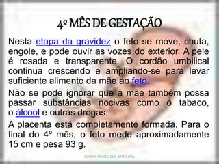 4º MÊS DE GESTAÇÃO
Nesta etapa da gravidez o feto se move, chuta,
engole, e pode ouvir as vozes do exterior. A pele
é rosada e transparente. O cordão umbilical
continua crescendo e ampliando-se para levar
suficiente alimento da mãe ao feto.
Não se pode ignorar que a mãe também possa
passar substâncias nocivas como o tabaco,
o álcool e outras drogas.
A placenta está completamente formada. Para o
final do 4º mês, o feto mede aproximadamente
15 cm e pesa 93 g.
DAYANA MEIRELLES C. BRITO LEAL
 