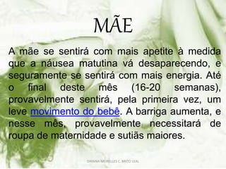 MÃE
A mãe se sentirá com mais apetite à medida
que a náusea matutina vá desaparecendo, e
seguramente se sentirá com mais energia. Até
o final deste mês (16-20 semanas),
provavelmente sentirá, pela primeira vez, um
leve movimento do bebê. A barriga aumenta, e
nesse mês, provavelmente necessitará de
roupa de maternidade e sutiãs maiores.
DAYANA MEIRELLES C. BRITO LEAL
 