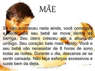MÃE
Se não aconteceu nada ainda, você começará
a sentir que seu bebê se move dentro da
barriga. Seu útero cresceu até a altura do
umbigo. Seu coração bate mais rápido. Você e
seu bebê vão necessitar de 8 horas de sono
todas as noites. Durante o dia, descanse se se
sentir cansada. Não faça esforços excessivos e
cuide bem da dieta.
DAYANA MEIRELLES C. BRITO LEAL
 