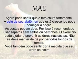 MÃE
Agora pode sentir que o feto chuta fortemente.
A pele de seu abdômen que está crescendo pode
começar a coçar.
As costas podem doer. Por isso é recomendado
usar sapatos sem saltos ou baixinhos. O exercício
pode ajudar a prevenir as dores nas costas. Não
se deve manter de pé por períodos longos de
tempo.
Você também pode sentir dor à medida que seu
útero se estira.
DAYANA MEIRELLES C. BRITO LEAL
 