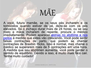 MÃE
A você, futura mamãe, se os seus pés incharem e os
tornozelos quando estiver de pé, deite-se com os pés
elevados. Se o inchaço durar mais de 24 horas, ou se seu
rosto e mãos incharem de repente, procure o médico
imediatamente. Podem aparecer estrias no abdôme e nos
peitos à medida que estes vão crescendo. Você pode sentir
falsas contrações de parto, que podem se chamar
contrações de Braxton Hicks. Isso é normal, mas chame o
médico se superarem mais de 5 contrações em uma hora.
À medida que seu abdômen aumenta, você pode perder o
sentido de equilíbrio. Devido a isso, é muito mais fácil cair.
Tenha muito cuidado!
DAYANA MEIRELLES C. BRITO LEAL
 