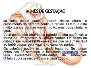 8º MÊS DE GESTAÇÃO
Já falta pouco para o parto! Nessa altura, o
crescimento do cérebro continua rápido. O feto já está
muito grande para se mover muito, mas pode chutar e
girar.
Você pode notar através da parede do seu abdômen, a
forma de um cotovelo ou um calcanhar. Os ossos da
cabeça são suaves e flexíveis para que seja mais fácil
ao bebê passar pela vagina (o canal do parto).
Os pulmões podem estar ainda imaturos. Se nascer
antes das 37 semanas, o feto seria prematuro, mas
teria excelentes probabilidades de sobreviver.
O feto agora já mede 45 cm e pesa 2500 g.
DAYANA MEIRELLES C. BRITO LEAL
 
