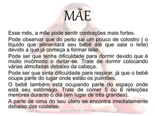 MÃE
Esse mês, a mãe pode sentir contrações mais fortes.
Pode observar que do peito sai um pouco de colostro ( o
líquido que alimentará seu bebê até que saia o leite)
devido a que já começa a formar leite.
Pode ser que tenha dificuldade para dormir devido que é
muito incômodo o deitar-se. Trate de dormir colocando
várias almofadas debaixo da cabeça.
Pode ser que sinta dificuldade para respirar, já que o bebê
ocupa parte do lugar onde estão os pulmões.
O bebê também está ocupando parte do espaço onde
está seu estômago. Trate de comer 5 ou 6 refeições
menores durante o dia (em lugar de três grandes).
A parte de cima do seu útero se encontra imediatamente
debaixo das costelas.
DAYANA MEIRELLES C. BRITO LEAL
 