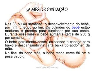 9º MÊS DE GESTAÇÃO
Nas 38 ou 40 semanas, o desenvolvimento do bebê,
por fim!, chegou ao fim. Os pulmões do bebê estão
maduros e prontos para funcionar por sua conta.
Durante esse mês, o bebê aumenta cerca de 250 g
por semana.
O bebê geralmente desce, colocando a cabeça para
baixo e descansando na parte baixa do abdômen da
mãe.
No final do nono mês, o bebê mede cerca 50 cm e
pesa 3200 g.
DAYANA MEIRELLES C. BRITO LEAL
 