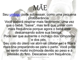 MÃE
Seu umbigo pode sobressair, como uma pequena
protuberância.
Você poderá respirar mais facilmente, uma vez
que o bebê “baixe”, mas terá que urinar com
mais frequência porque agora o bebê está
descansando sobre sua bexiga.
Pode ser que aumente o inchaço dos tornozelos
e dos pés.
Seu colo do útero vai abrir-se (dilatar-se) e ficará
mais fina preparando-se para o parto. Você pode
se sentir muito incômoda devido ao peso e à
pressão do feto. Descanse com frequência.
DAYANA MEIRELLES C. BRITO LEAL
 