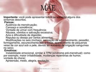 MÃE
Importante: você pode apresentar todos ou somente alguns dos
sintomas descritos.
Físicos:
Ausência da menstruação;
Cansaço e sonolência;
Vontade de urinar com frequência;
Náusea, vômitos e salivação excessiva;
Azia e dificuldade de digestão;
Repulsa ou desejo por certos alimentos;
Modificações no seio (inchaço, sensação de adormecimento, pesadêz,
formigamento, escurecimento das aréolas, aparecimento de pequenas
veias de cor azul sob a pele, devido ao aumento de irrigação sanguínea
no seio);
Emotivos:
Instabilidade emocional, similar à TPM (síndrome pré-menstrual): como
por exemplo, maior irritabilidade, mudanças repentinas de humor,
vontade de chorar;
Apreensão, medo, alegria, excitação.
DAYANA MEIRELLES C. BRITO LEAL
 